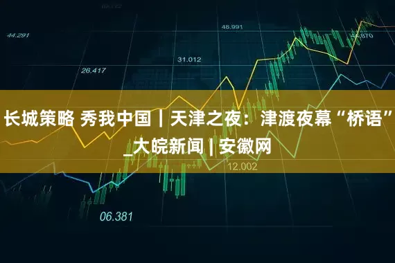 长城策略 秀我中国｜天津之夜：津渡夜幕“桥语”_大皖新闻 | 安徽网