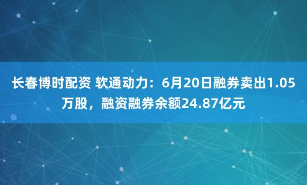 长春博时配资 软通动力：6月20日融券卖出1.05万股，融资融券余额24.87亿元