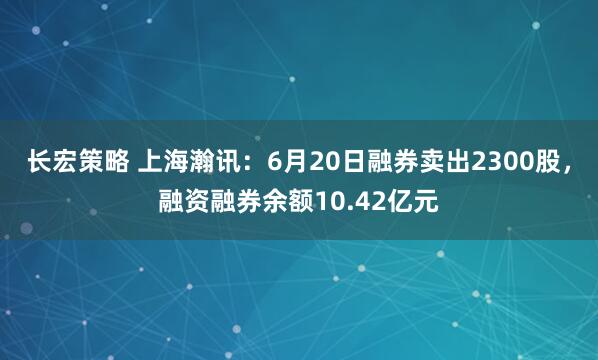 长宏策略 上海瀚讯：6月20日融券卖出2300股，融资融券余额10.42亿元