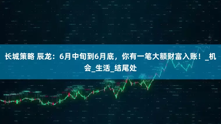长城策略 辰龙：6月中旬到6月底，你有一笔大额财富入账！_机会_生活_结尾处