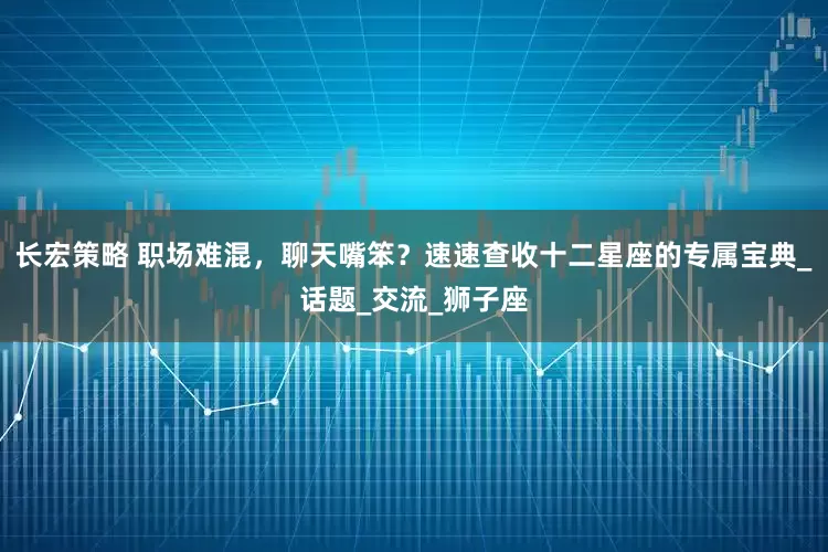 长宏策略 职场难混，聊天嘴笨？速速查收十二星座的专属宝典_话题_交流_狮子座