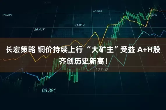 长宏策略 铜价持续上行 “大矿主”受益 A+H股齐创历史新高！