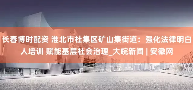 长春博时配资 淮北市杜集区矿山集街道：强化法律明白人培训 赋能基层社会治理_大皖新闻 | 安徽网