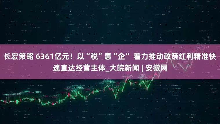长宏策略 6361亿元！以“税”惠“企” 着力推动政策红利精准快速直达经营主体_大皖新闻 | 安徽网