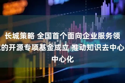 长城策略 全国首个面向企业服务领域的开源专项基金成立 推动知识去中心化