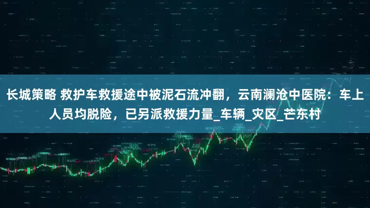 长城策略 救护车救援途中被泥石流冲翻,云南澜沧中医院:车上人员均脱险,已另派救援力量_车辆_灾区_芒东村