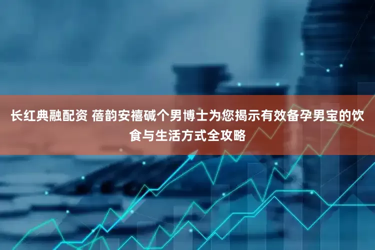 长红典融配资 蓓韵安禧碱个男博士为您揭示有效备孕男宝的饮食与生活方式全攻略