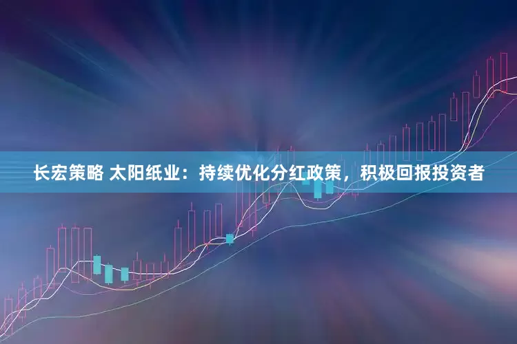 长宏策略 太阳纸业：持续优化分红政策，积极回报投资者